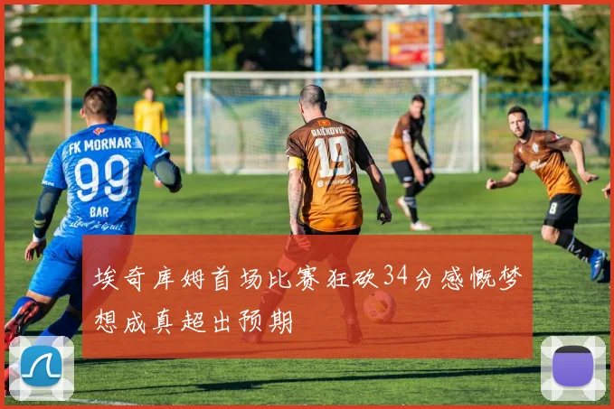 埃奇库姆首场比赛狂砍34分感慨梦想成真超出预期