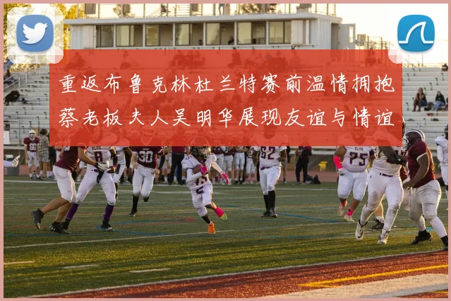 重返布鲁克林杜兰特赛前温情拥抱蔡老板夫人吴明华展现友谊与情谊