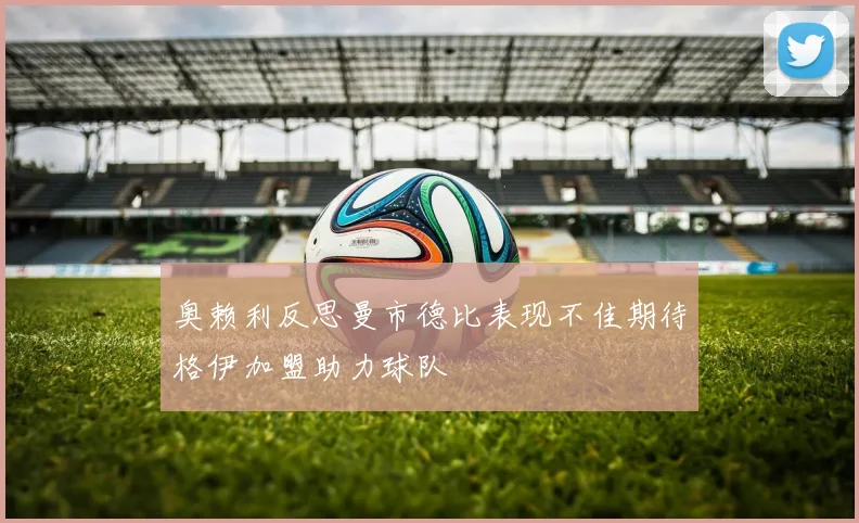 奥赖利反思曼市德比表现不佳期待格伊加盟助力球队