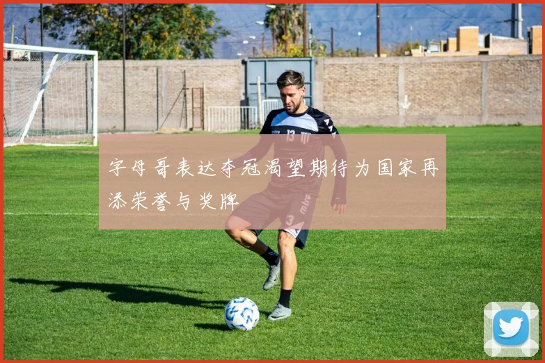 字母哥表达夺冠渴望期待为国家再添荣誉与奖牌