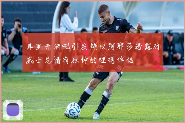 库里开酒吧引发热议阿耶莎透露对威士忌情有独钟的理想伴侣
