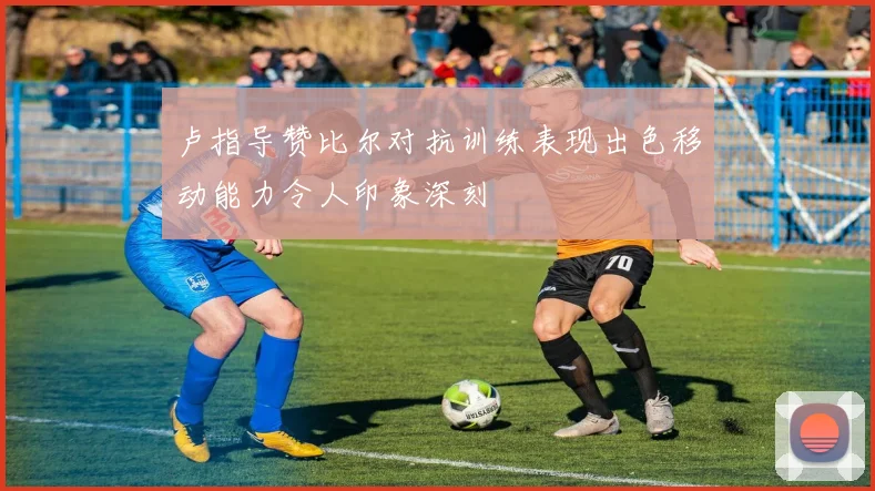 卢指导赞比尔对抗训练表现出色移动能力令人印象深刻