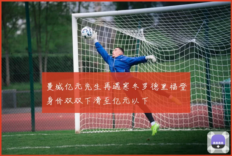 曼城亿元先生再遇寒冬罗德里福登身价双双下滑至亿元以下