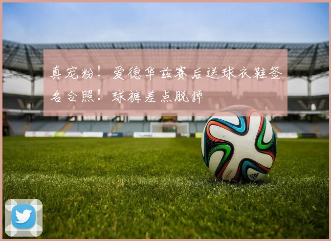 真宠粉！爱德华兹赛后送球衣鞋签名合照！球裤差点脱掉