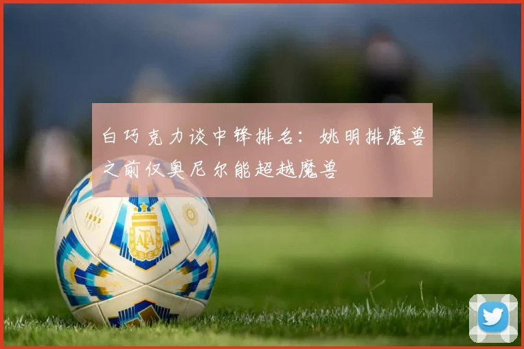 白巧克力谈中锋排名：姚明排魔兽之前仅奥尼尔能超越魔兽