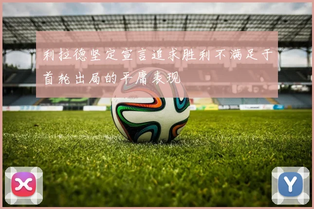 利拉德坚定宣言追求胜利不满足于首轮出局的平庸表现