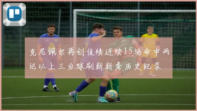 克尼佩尔再创佳绩连续15场命中两记以上三分球刷新新秀历史纪录