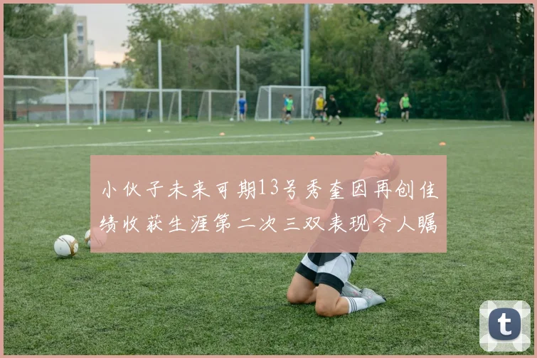 小伙子未来可期13号秀奎因再创佳绩收获生涯第二次三双表现令人瞩目