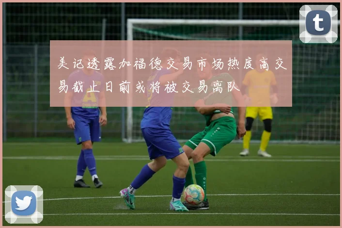 美记透露加福德交易市场热度高交易截止日前或将被交易离队