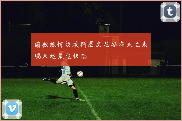前教练惊讶埃斯图皮尼安在米兰表现未达最佳状态