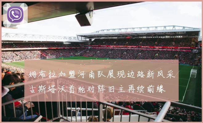 姆布拉加盟河南队展现边路新风采古斯塔沃首轮对阵旧主再续前缘