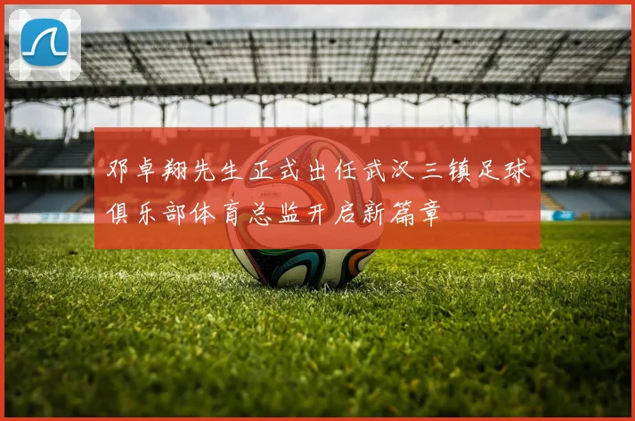 邓卓翔先生正式出任武汉三镇足球俱乐部体育总监开启新篇章