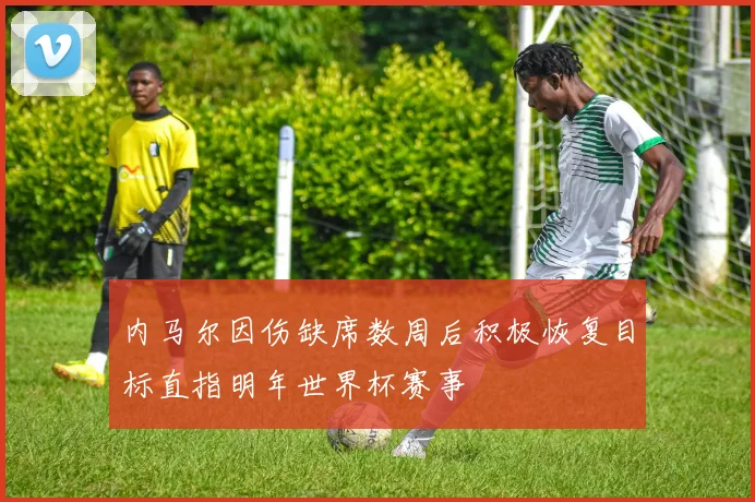内马尔因伤缺席数周后积极恢复目标直指明年世界杯赛事