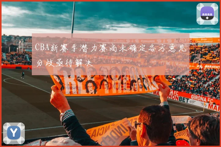 CBA新赛季潜力赛尚未确定各方意见分歧亟待解决
