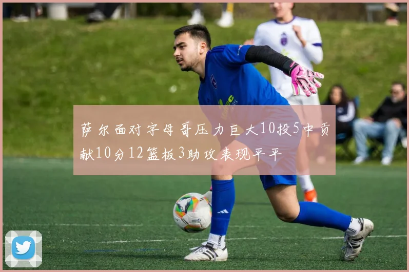 萨尔面对字母哥压力巨大10投5中贡献10分12篮板3助攻表现平平