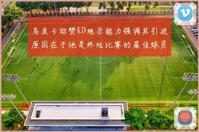 乌度卡称赞KD绝杀能力强调其引进原因在于他是终结比赛的最佳球员