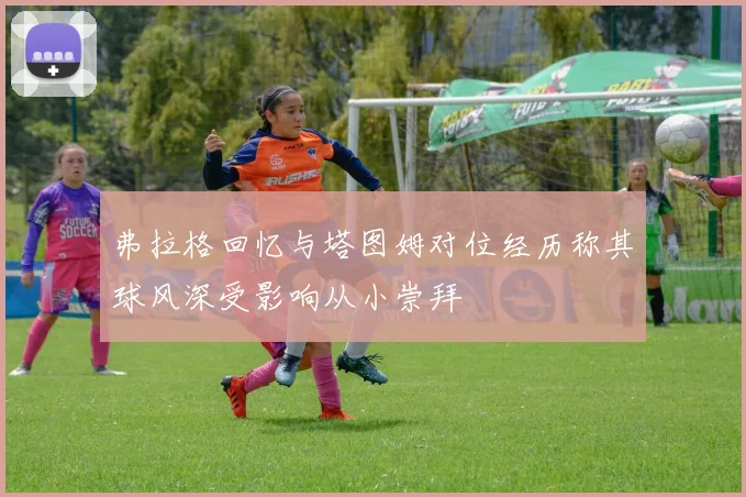 弗拉格回忆与塔图姆对位经历称其球风深受影响从小崇拜
