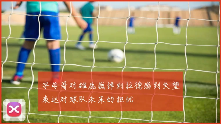 字母哥对雄鹿裁掉利拉德感到失望表达对球队未来的担忧