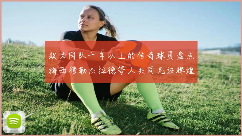 效力同队十年以上的传奇球员盘点梅西穆勒杰拉德等人共同见证辉煌岁月