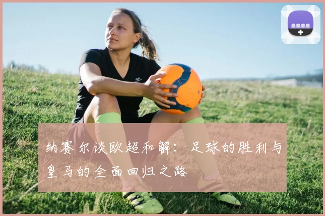 纳赛尔谈欧超和解：足球的胜利与皇马的全面回归之路